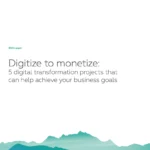 Digitize to monetize: 5 digital transformation projects that can help achieve your business goals